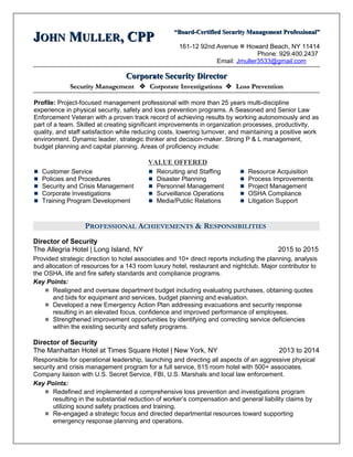 JJOHNOHN MMULLERULLER, CPP, CPP “Board-Certified Security Management Professional”“Board-Certified Security Management Professional”
161-12 92nd Avenue  Howard Beach, NY 11414
Phone: 929.400.2437
Email: Jmuller3533@gmail.com
Corporate Security DirectorCorporate Security Director
Security ManagementSecurity Management  Corporate InvestigationsCorporate Investigations  Loss PreventionLoss Prevention
Profile: Project-focused management professional with more than 25 years multi-discipline
experience in physical security, safety and loss prevention programs. A Seasoned and Senior Law
Enforcement Veteran with a proven track record of achieving results by working autonomously and as
part of a team. Skilled at creating significant improvements in organization processes, productivity,
quality, and staff satisfaction while reducing costs, lowering turnover, and maintaining a positive work
environment. Dynamic leader, strategic thinker and decision-maker. Strong P & L management,
budget planning and capital planning. Areas of proficiency include:
VALUE OFFERED
 Customer Service
 Policies and Procedures
 Security and Crisis Management
 Corporate Investigations
 Training Program Development
 Recruiting and Staffing
 Disaster Planning
 Personnel Management
 Surveillance Operations
 Media/Public Relations
 Resource Acquisition
 Process Improvements
 Project Management
 OSHA Compliance
 Litigation Support
PROFESSIONAL ACHIEVEMENTS & RESPONSIBILITIES
Director of Security
The Allegria Hotel | Long Island, NY 2015 to 2015
Provided strategic direction to hotel associates and 10+ direct reports including the planning, analysis
and allocation of resources for a 143 room luxury hotel, restaurant and nightclub. Major contributor to
the OSHA, life and fire safety standards and compliance programs.
Key Points:
 Realigned and oversaw department budget including evaluating purchases, obtaining quotes
and bids for equipment and services, budget planning and evaluation.
 Developed a new Emergency Action Plan addressing evacuations and security response
resulting in an elevated focus, confidence and improved performance of employees.
 Strengthened improvement opportunities by identifying and correcting service deficiencies
within the existing security and safety programs.
Director of Security
The Manhattan Hotel at Times Square Hotel | New York, NY 2013 to 2014
Responsible for operational leadership, launching and directing all aspects of an aggressive physical
security and crisis management program for a full service, 615 room hotel with 500+ associates.
Company liaison with U.S. Secret Service, FBI, U.S. Marshals and local law enforcement.
Key Points:
 Redefined and implemented a comprehensive loss prevention and investigations program
resulting in the substantial reduction of worker’s compensation and general liability claims by
utilizing sound safety practices and training.
 Re-engaged a strategic focus and directed departmental resources toward supporting
emergency response planning and operations.
 