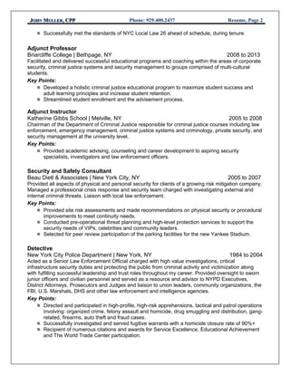 JJOHNOHN MMULLERULLER, CPP, CPP Phone: 929.400.2437 Resume, Page 2
 Successfully met the standards of NYC Local Law 26 ahead of schedule, during tenure.
Adjunct Professor
Briarcliffe College | Bethpage, NY 2008 to 2013
Facilitated and delivered successful educational programs and coaching within the areas of corporate
security, criminal justice systems and security management to groups comprised of multi-cultural
students.
Key Points:
 Developed a holistic criminal justice educational program to maximize student success and
adult learning principles and increase student retention.
 Streamlined student enrollment and the advisement process.
Adjunct Instructor
Katherine Gibbs School | Melville, NY 2005 to 2008
Chairman of the Department of Criminal Justice responsible for criminal justice courses including law
enforcement, emergency management, criminal justice systems and criminology, private security, and
security management at the university level.
Key Points:
 Provided academic advising, counseling and career development to aspiring security
specialists, investigators and law enforcement officers.
Security and Safety Consultant
Beau Dietl & Associates | New York City, NY 2005 to 2007
Provided all aspects of physical and personal security for clients of a growing risk mitigation company.
Managed a professional crisis response and security team charged with investigating external and
internal criminal threats. Liaison with local law enforcement.
Key Points:
 Provided site risk assessments and made recommendations on physical security or procedural
improvements to meet continuity needs.
 Conducted pre-operational threat planning and high-level protection services to support the
security needs of VIPs, celebrities and community leaders.
 Selected for peer review participation of the parking facilities for the new Yankee Stadium.
Detective
New York City Police Department | New York, NY 1984 to 2004
Acted as a Senior Law Enforcement Official charged with high value investigations, critical
infrastructure security duties and protecting the public from criminal activity and victimization along
with fulfilling successful leadership and trust roles throughout my career. Provided oversight to sworn
junior officers and civilian personnel and served as a resource and advisor to NYPD Executives,
District Attorneys, Prosecutors and Judges and liaison to union leaders, community organizations, the
FBI, U.S. Marshals, DHS and other law enforcement and intelligence agencies.
Key Points:
 Directed and participated in high-profile, high-risk apprehensions, tactical and patrol operations
involving: organized crime, felony assault and homicide, drug smuggling and distribution, gang-
related, firearms, auto theft and fraud cases.
 Successfully investigated and served fugitive warrants with a homicide closure rate of 90%+
 Recipient of numerous citations and awards for Service Excellence, Educational Achievement
and The World Trade Center participation.
 