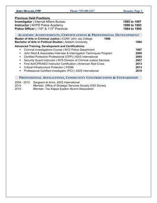 JJOHNOHN MMULLERULLER, CPP, CPP Phone: 929.400.2437 Resume, Page 3
Previous Held Positions
Investigator | Internal Affairs Bureau 1995 to 1997
Instructor | NYPD Police Academy 1990 to 1993
Police Officer | 110th
& 113th
Precincts 1984 to 1995
ACADEMIC ACHIEVEMENTS, CERTIFICATIONS & PROFESSIONAL DEVELOPMENT
Master of Arts in Criminal Justice | CUNY John Jay College 1996
Bachelor of Arts in Political Studies | Adelphi University 1984
Advanced Training, Development and Certifications:
 Criminal Investigations Course | NYC Police Department 1997
 John Reid & Associates Interview & Interrogation Techniques Program 2000
 Certified Protection Professional (CPP) | ASIS International 2005
 Security Guard Instructor | NYS Division of Criminal Justice Services 2007
 First Aid/CPR/AED Instructor Certification | American Red Cross 2013
 Critical Infrastructure Protection | FEMA 2013
 Professional Certified Investigator (PCI) | ASIS International 2016
PROFESSIONAL AFFILIATIONS, COMMUNITY CONTRIBUTIONS & STEWARDSHIP
2004 - 2015 Sergeant at Arms, ASIS International
2015 Member, Office of Strategic Services Society OSS Society
2015 Member, Tau Kappa Epsilon Alumni Association
 