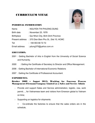 CURRICULUM VITAE
PERSONAL INFORMATION
Name : NGUYEN THI PHUONG DUNG
Birth date : November 25, 1978
Birthplace : Qui Nhon City, Binh Dinh Province
Present address : 370 Dien Bien Phu St., Dist 10, HCMC
Tel : +84 903 68 72 72
Email address : pdung370@yahoo.com.vn
EDUCATION:
2001 : Getting Bachelor of Arts in English from the University of Social Science
and Humanity.
2000 : Getting the Certificate of Secretary to Director and Office Management.
2006 : Getting Bachelor of International Economic Relations
2007 : Getting the Certificate of Professional Accountant
EXPERIENCE:
October 2009 – August 2015: Working for Emerson Process
Management (Vietnam) Company Limited as a Sales and Service Admin
- Provide and support Sales and Service administration, logistic, visa, work
permit…, for Vietnamese team and visitors from Emerson global to Vietnam
on time;
- Supporting on logistics for shipments:
+ Co-ordinate the factories to ensure that the sales orders are in the
schedule,
 