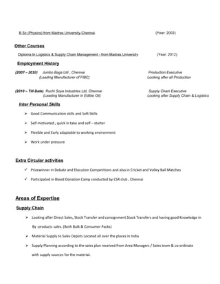 B.Sc (Physics) from Madras University-Chennai. (Year: 2002)
Other Courses
Diploma In Logistics & Supply Chain Management - from Madras University (Year: 2012)
Employment History
(2007 – 2010) Jumbo Bags Ltd , Chennai Production Executive
(Leading Manufacturer of FIBC) Looking after all Production
(2010 – Till Date) Ruchi Soya Industries Ltd, Chennai Supply Chain Executive
(Leading Manufacturer in Edible Oil) Looking after Supply Chain & Logistics
Inter Personal Skills
 Good Communication skills and Soft Skills
 Self motivated , quick in take and self – starter
 Flexible and Early adaptable to working environment
 Work under pressure
Extra Circular activities
 Prizewinner in Debate and Elocution Competitions and also in Cricket and Volley Ball Matches
 Participated in Blood Donation Camp conducted by CSR club , Chennai
Areas of Expertise
Supply Chain
 Looking after Direct Sales, Stock Transfer and consignment Stock Transfers and having good Knowledge in
By -products sales. (Both Bulk & Consumer Packs)
 Material Supply to Sales Depots Located all over the places in India
 Supply Planning according to the sales plan received from Area Managers / Sales team & co-ordinate
with supply sources for the material.
 