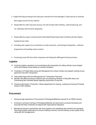  Supply Planning according to the sales plan received from Area Managers / Sales team & co-ordinate
with supply sources for the material.
 Responsible for order execution process, this will include order handling , material planning, and
Co- ordination with S & D for dispatches.
 Responsible for proper inventory levels of Branded Packed Stocks both at Refinery & Sales Depots
located all over India
 Providing sales support via co ordination on order execution , prioritizing the dispatches , collection
of payments and handling routine matters.
 Purchasing Loose Oils from other companies and making the GRN against those purchases
Logistics
 Involving Logistics operations and coordinating with transporters for calling vehicles as per bargain
norms and making invoice basing on contract conditions.
 Finalization of Freight Rates along with Management by inviting Tenders and dispatch vehicles as per
agreement had with Transporters.
 Taking Rate Approvals from Management for Transporters Payments
 Maintain Way Bills according to dispatch plan and preparing utilization of Way Bills status and
Coordinating with interstate depots regarding requirement of way bills.
 Checking with Quality / Production / Stores departments for clearing , posting and issuing of Finished
Goods in SAP software.
Procurement
 Having enough experience in Procurement of Packaging Materials required for an FMCG industry.
 Involving in purchase of all type of Packaging Materials and planning for purchase Schedules and
ensuring that these schedules are aligned with organizational objectives
 Maintaining long term partnerships with local suppliers and negotiating rate contracts and managing
Day-today supplier performance to ensure meeting of service, cost and delivery as per quality norms
along with the managements.
 