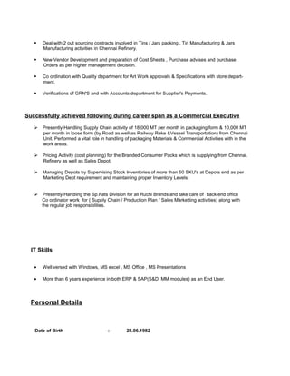  Deal with 2 out sourcing contracts involved in Tins / Jars packing , Tin Manufacturing & Jars
Manufacturing activities in Chennai Refinery.
 New Vendor Development and preparation of Cost Sheets , Purchase advises and purchase
Orders as per higher management decision.
 Co ordination with Quality department for Art Work approvals & Specifications with store depart-
ment.
 Verifications of GRN'S and with Accounts department for Supplier's Payments.
Successfully achieved following during career span as a Commercial Executive
 Presently Handling Supply Chain activity of 18,000 MT per month in packaging form & 10,000 MT
per month in loose form (by Road as well as Railway Rake &Vessel Transportation) from Chennai
Unit. Performed a vital role in handling of packaging Materials & Commercial Activities with in the
work areas.
 Pricing Activity (cost planning) for the Branded Consumer Packs which is supplying from Chennai.
Refinery as well as Sales Depot.
 Managing Depots by Supervising Stock Inventories of more than 50 SKU's at Depots end as per
Marketing Dept requirement and maintaining proper Inventory Levels.
 Presently Handling the Sp.Fats Division for all Ruchi Brands and take care of back end office
Co ordinator work for ( Supply Chain / Production Plan / Sales Marketting activities) along with
the regular job responsiblities.
IT Skills
• Well versed with Windows, MS excel , MS Office , MS Presentations
• More than 6 years experience in both ERP & SAP(S&D, MM modules) as an End User.
Personal Details
Date of Birth : 28.06.1982
 