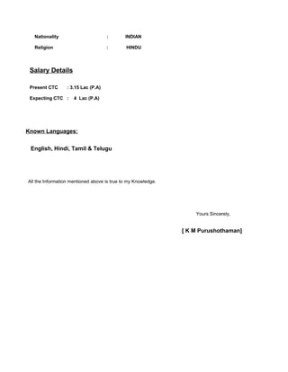 Nationality : INDIAN
Religion : HINDU
Salary Details
Present CTC : 3.15 Lac (P.A)
Expecting CTC : 4 Lac (P.A)
Known Languages:
English, Hindi, Tamil & Telugu
All the Information mentioned above is true to my Knowledge.
Yours Sincerely,
[ K M Purushothaman]
 