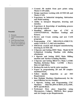 ``
Potential:
 Dynamic.
 Good Communication
skill.
 Good Drawing Design
 Best effort & interest to
critical and complicated
product, components.
 Created 3D models from part prints using
Master CAM solids.
 Design experience working with AUTOCAD, and
Master CAM.
 Experience in Industrial designing, fabrication
and Model making.
 Ability to interpret blueprints, drawing and
sketches.
 Experience & Knowledge of machining process
and energy control.
 Handling different type of CNC &
CONVENTIONAL Machines Toolings and
fixtures.
 Review and Create existing and new CAM
programs.
 Programming CNC MILLING/LATHE/VTL
using CAM for 2, 3, 4&5 axis machines.
 Effectively created and designed manufacturing
drawing in AUTOCAD.
 I Operate and Setting HMT Make Model K130
Cylindrical Grinding Machine with dialing
attachment.
 I Operate and Setting HMT Make Milling
machine and Surface Grinding Machine.
 I Operate and Setting BHAVYA Make LATHE
Machine, Kirloskar Make LATHE ( Heavy
Duty & Light Duty).
 Resharp the tools by tool & cutter machine.
 Expert in programming 2D and 3D complex
machined Parts.
 Follow Quality Inspection as per ISO
Requirements
 Run Multiple Machines Simultaneously for the
most Efficient Service Possible.
 I Operate, Setting and Programming CNC
Machines OKUMA,HWACHON,ACE,LMW,
BFW and HURGO.
 Performed First piece Inspection using
Micrometers, Calipers, TRIMAS, Bore gauges
and Air Gauges as per Requirements.
 