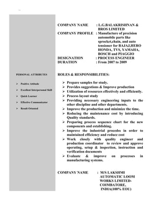 ``
PERSONAL ATTRIBUTES
 Positive Attitude
 Excellent Interpersonal Skill
 Quick Learner
 Effective Communicator
 Result Oriented
COMPANY NAME : L.G.BALAKRISHNAN &
BROS LIMITED
COMPANY PROFILE : Manufacture of precision
automobile parts like
sprocket,chain, and auto
tensioner for BAJAJ,HERO
HONDA, TVS, YAMAHA,
BOSCH and PIAGGIO
DESIGNATION : PROCESS ENGINEER
DURATION : From 2007 to 2009
ROLES & RESPONSIBILITIES:
 Prepare samples for study.
 Provides suggestions & Improve production
 Utilization of resources effectively and efficiently.
 Process layout study
 Providing necessary engineering inputs to the
other discipline and other departments.
 Improve the production and minimize the time.
 Reducing the maintenance cost by introducing
Quality standards.
 Preparing process sequence chart for the new
components and establishing.
 Improve the industrial procedss in order to
maintained efficiency and reduce cost
 Work closely with quality engineer and
production coordinator to review and approve
operating, setup & inspection, instruction and
verification documents
 Evaluate & improve on processes in
manufacturing systems.
COMPANY NAME : M/S LAKSHMI
AUTOMATIC LOOM
WORKS LIMITED-
COIMBATORE,
INDIA(100% EOU)
 