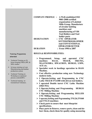 ``
Training Programme
attended
 Technical Training on 5S
house keeping FMEA,SPC &
MSA studies
 In house training on Lean
Manufacturing and kanban
production system
 Technical Training on
Workshop on statistical
process control(SPC)
 Technical training on
Geometrical Tolerance.
COMPANY PROFILE : A Well established ISO
9001-2008 certified
organization of Lakshmi
Mills Group, Manufacture
of circular knitting
machines and
manufacturing of VDI
Tool Holders and Tool
holder parts
DESIGNATION : CNC OPERATOR
SETTER/PROGRAMMER
And CONVENTIONAL
OPERATOR/SETTER
DURATION : From 1998 to 2007
ROLES & RESPONSIBILITIES:
 Programmed, Setup, and operated CNC
machines HAAS, TRAUB, OKUMA,
MAATSURRA, HWACHON, HURGO, LMW,
ACE etc.
 Specialist work in hardinge operation in HASS
Machine.
 Cost effective production using new Technology
modern tools.
 I Operate,Setting and Programming in CNC
Lathe TRAUB TNA500 with driven tool holders.
 I operated Double turret CNC Lathe Machine
(OKUMA)
 I Operate,Setting and Programming HURGO
CNC Milling Machine
 I Operate,Setting and Programming HELLER
CNC Milling Machine
 I operate,Setting and Prgramming TNL26,TNS60
and TNL32 machines
 Check parts to ensure that meet blueprint
specifications.
 Place parts in fixtures, remove parts, clean and de-
burr them, check them for quality using measuring
 