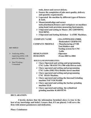 ``
KEY SKILLS
 Analyzing ability,
organizing ability with
quest for learning.
 Hard Working /
Committed
tools, detect and correct defects.
 Ensure the completion of jobs meet quality, delivery
and quantity requirements.
 I operated the machine by different types of fixtures
& tools.
 Mount,install,align and secure
tools,attachment,fixtures and workpieces on machines
using hand tools precision measuring Instruments.
 I Operated and setting in Moore- JIG GRINDING
MACHINE.
 I Operated and Setting Kirloskar LATHE Machines.
COMPANY NAME : ESA EPPINGER GMBH,
Denkendorf. GERMANY
COMPANY PROFILE : Manufacturing of VDI
Tool Holders and
Tooling system for CNC
Lathe
DESIGNATION :Operator
DURATION :From 2003 to 2004
ROLES & RESPONSIBILITIES:
 I have Operated and setting and programming
CNC Lathe TRAUB TNA 500 with Driven tools.
 I have operated and setting and programming
CNC Lathe (OKUMA) Double turret machine
 I have operated and setting and programming
CNC HASS Machine.
 I have operated and setting the Internal Grinding
machine 5AP VOUMARD
 I have operated and setting the Surface grinding
machine ELB
 I have operated and setting the cylindrical
grinding machine KARSTENS
DECLARATION:
I hereby declare that the information furnished above is true to the
best of my knowledge and belief. I assure that, if I am placed, I will serve the
firm with utmost genuineness and dedication.
Place: Coimbatore
 
