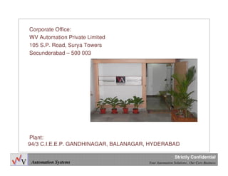 Automation Systems Your Automation Solutions , Our Core Business
Strictly Confidential
Plant:
94/3 C.I.E.E.P. GANDHINAGAR, BALANAGAR, HYDERABAD
Corporate Office:
WV Automation Private Limited
105 S.P. Road, Surya Towers
Secunderabad – 500 003
 