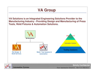 3
Automation Systems Your Automation Solutions , Our Core Business
Strictly Confidential
VA Group
VA Solutions is an Integrated Engineering Solutions Provider to the
Manufacturing Industry - Providing Design and Manufacturing of Press
Tools, Weld Fixtures & Automation Solutions.
Die Design &
Build Services
Weld / Test Systems &
Automation
 