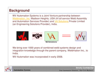 4
Automation Systems Your Automation Solutions , Our Core Business
Strictly Confidential
Background
WV Automation Systems is a Joint Venture partnership between
Weldmation, Inc. Madison Heights, USA (A full service Weld Assembly
and Automation Services Provider) and VA Solutions Private Limited
(an Engineering Solutions Provider), India.
We bring over 1000 years of combined weld systems design and
integration knowledge through the parent company, Weldmation Inc., to
India.
WV Automation was incorporated in early 2008.
 