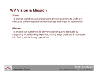 5
Automation Systems Your Automation Solutions , Our Core Business
Strictly Confidential
WV Vision & Mission
Vision
To provide world class manufacturing system solutions to OEM’s in
India and enhance global competitiveness and reach of Weldmation
Mission
To enable our customers to deliver superior quality products by
integrating world leading expertise, cutting edge products & processes
into their manufacturing operations.
 