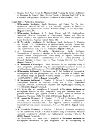 5. Received Best Paper Award for Manuscript titled “Tailoring the Surface Architecture
of Bioanodes for Superior Direct Electron Transfer in Biological Fuel Cells” in the
Conference on Experimental Techniques for Material Characterizations, 2015.
SelectedList of Publications in journals:
1. R.Navanietha Krishnaraj, Sheela Berchmans, and Parimal Pal. The three-
compartment microbial fuel cell: a new sustainable approach to bioelectricity
generation from lignocellulosic biomass. Cellulose-Springer, 22, 655– 662 (2015).
(Impact Factor-3.476)
2. R.Navanietha Krishnaraj, S. S. Sreeja Kumari, and S.S. Mukhopadhyay.
Antagonistic Molecular Interactions of Photosynthetic Pigments with Molecular
Disease Targets-A New Approach to Treat AD and ALS. Journal of Receptors and
Signal Transduction. Accepted (Impact Factor-1.6)
3. R. Navanietha Krishnaraj, R. Karthikeyan, Sheela Berchmans, S. Chandran
and Parimal Pal, Functionalisation of electrochemically deposited chitosan films
with alginate and Prussian blue for enhanced performance of Microbial fuel
cells, Electrochimica Acta, 112, 465– 472 (2013). (Impact Factor-3.7)
4. A. Bhuvaneswari, R. Navanietha Krishnaraj and Sheela Berchmans,
Metamorphosis of pathogen to electrigen at the electrode/electrolye interface: Direct
electron transfer of Staphylococcus aureus leading to superior electrocatalytic
activity, Electrochemistry Communications, 34, 25–28 (2013). (Published as
Research Highlights in Nature News as “Bugs Producing Electricity from Waste”)
(Impact Factor-4.7)
5. R. Navanietha Krishnaraj and Sheela Berchmans, In vitro antiplatelet activity of
silver nanoparticles synthesized using the microorganism Gluconobacter roseus: an
AFM-based study. RSC advances, 3, 8953-8959 (2013). (Impact Factor-3.5)
6. R.Navanietha Krishnaraj, S. Berchmans, and P. Pal. Symbiosis of photosynthetic
microorganisms with non photosynthetic ones for the conversion of cellulosic mass
into electrical energy and pigments. Cellulose-Springer, 21, 2349–2355 (2014). DOI
10.1007/s10570-014-0319-y. (Impact Factor-3.476)
7. R. Navanietha Krishnaraj, S. Chandran, P. Pal and S. Berchmans, Screening of
Photosynthetic Pigments for Herbicidal Activity with a New Computational
Molecular Approach, Combinatorial Chemistry and Highthroughput screening, 16,
777-781 (2013). (Impact Factor-2.0)
8. P.A. Kevin John, M. Muralidharan, J. Muniyandi, R. Navanietha Krishnaraj and
G.Sangiliyandi, Synthesis of silver nanoparticles using pine mushroom extract: A
potential antimicrobial agent against E.coli and B. subtilis, Journal of Industrial and
Engineering Chemistry, 20(4), 2325-2321 (2014).(Impact Factor-2.145)
9. R. Navanietha Krishnaraj, S. Chandran, P. Pal and S. Berchmans, Molecular
Modeling and Assessing the Catalytic Activity of Glucose dehydrogenase
of Gluconobacter suboxydans with a New Approach for Power Generation in a
Microbial Fuel Cell, Current Bioinformatics, 9(3), 327-330, (2014). (Impact Factor-
2.0)
10. R. Navanietha Krishnaraj, S. Chandran, P. Pal and S. Berchmans, Investigations
on the Antiretroviral Activity of Carbon Nanotubes using Computational Molecular
Approach, Combinatorial Chemistry and Highthroughput screening, 17(6), 531-5,
(2014). (Impact Factor-2.0)
11. M. Muralidharan, P.A. Kevin John, J. Muniyandi, R. Navanietha Krishnaraj and
G.Sangiliyandi, Biofabrication of gold nanoparticles and its biocompatibility in
 