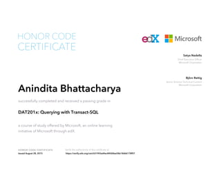 Chief Executive Officer
Microsoft Corporation
Satya Nadella
Senior Director Technical Content
Microsoft Corporation
Björn Rettig
HONOR CODE CERTIFICATE Verify the authenticity of this certificate at
CERTIFICATE
HONOR CODE
Anindita Bhattacharya
successfully completed and received a passing grade in
DAT201x: Querying with Transact-SQL
a course of study offered by Microsoft, an online learning
initiative of Microsoft through edX.
Issued August 28, 2015 https://verify.edx.org/cert/631f43ed4ac84068ae58e18d66178f07
 