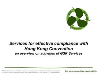 For your competitive sustainability© All rights reserved: No part of this publication may be reproduced and/or made public by means of print or
by way of any other transmission, without prior written permission, by GSR Services e.K., Suedergellersen.
Services for effective compliance with
Hong Kong Convention
an overview on activities of GSR Services
 