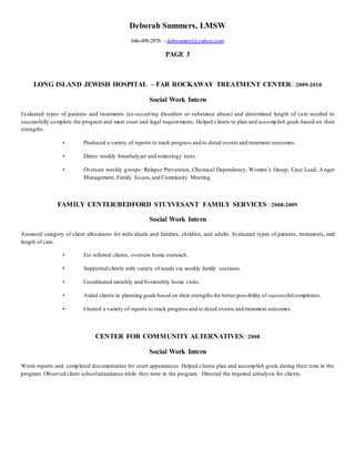 Deborah Summers, LMSW 
646-498-2976 - debsumnyr@yahoo.com 
PAGE 3 
LONG ISLAND JEWISH HOSPITAL – FAR ROCKAWAY TREATMENT CENTER 2009-2010 
Social Work Intern 
Evaluated types of patients and treatments (co-occurring disorders or substance abuse) and determined length of care needed to 
successfully complete the program and meet court and legal requirements. Helped clients to plan and accomplish goals based on their 
strengths. 
• Produced a variety of reports to track progress and to detail events and treatment outcomes. 
• Direct weekly breathalyzer and toxicology tests. 
• Oversaw wee kly g roups: Relapse Prevention, Chemica l Dependency, Women’s Group, Case Load, A nger 
Management, Family Issues, and Community Meeting. 
FAMILY CENTER/BEDFORD STUYVESANT FAMILY SERVICES 2008-2009 
Social Work Intern 
Assessed category of client allocations for individuals and families, children, and adults. Evaluated types of patients, treatments, and 
length of care. 
• For referred clients, oversaw home outreach. 
• Supported clients with variety of needs via weekly family sessions. 
• Coordinated monthly and bi-monthly home visits. 
• Aided clients in planning goals based on their strengths for better possibility of successful completion. 
• Created a variety of reports to track progress and to detail events and treatment outcomes. 
CENTER FOR COMMUNITY ALTERNATIVES 2008 
Social Work Intern 
Wrote reports and completed documentation for court appearances. Helped clients plan and accomplish goals during their time in the 
program. Observed client school attendance while they were in the program. Directed the required urinalysis for clients. 
 