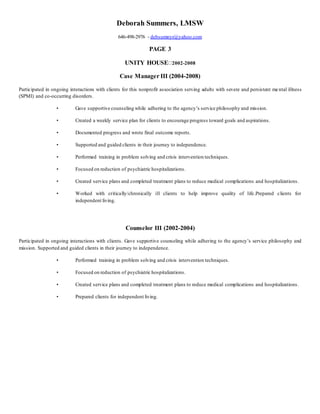 Deborah Summers, LMSW 
646-498-2976 - debsumnyr@yahoo.com 
PAGE 3 
UNITY HOUSE 2002-2008 
Case Manager III (2004-2008) 
Participated in ongoing interactions with clients for this nonprofit association serving adults with severe and persistent me ntal illness 
(SPMI) and co-occurring disorders. 
• Gave supportive counseling while adhering to the agency’s service philosophy and mission. 
• Created a weekly service plan for clients to encourage progress toward goals and aspirations. 
• Documented progress and wrote final outcome reports. 
• Supported and guided clients in their journey to independence. 
• Performed training in problem solving and crisis intervention techniques. 
• Focused on reduction of psychiatric hospitalizations. 
• Created service plans and completed treatment plans to reduce medical complications and hospitalizations. 
• Worked with critically/chronically ill clients to help improve quality of life.Prepared clients for 
independent living. 
Counselor III (2002-2004) 
Participated in ongoing interactions with clients. Gave supportive counseling while adhering to the agency’s service philosophy and 
mission. Supported and guided clients in their journey to independence. 
• Performed training in problem solving and crisis intervention techniques. 
• Focused on reduction of psychiatric hospitalizations. 
• Created service plans and completed treatment plans to reduce medical complications and hospitalizations. 
• Prepared clients for independent living. 
 