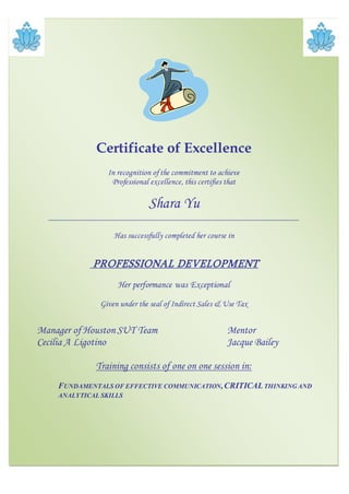 Certificate of Excellence
In recognition of the commitment to achieve
Professional excellence, this certifies that
Shara Yu
_________________________________________________________
Has successfully completed her course in
PROFESSIONAL DEVELOPMENT
Her performance was Exceptional
Given under the seal of Indirect Sales & Use Tax
Manager of Houston SUT Team Mentor
Cecilia A Ligotino Jacque Bailey
Training consists of one on one session in:
FUNDAMENTALS OF EFFECTIVE COMMUNICATION,CRITICALTHINKINGAND
ANALYTICAL SKILLS
 