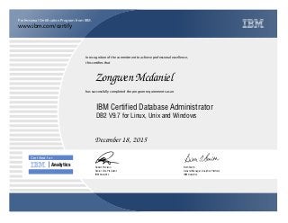 www.ibm.com/certify
Professional Certification Program from IBM.
Certiﬁed for
Analytics
In recognition of the commitment to achieve professional excellence,
this certifies that
has successfully completed the program requirements as an
Zongwen Mcdaniel
u
IBM Analytics
IBM Certified Database Administrator
Beth Smith
December 18, 2015
General Manager, Analytics Platform
5
IBM Analytics
Robert Picciano
DB2 V9.7 for Linux, Unix and Windows
Senior Vice President
 
