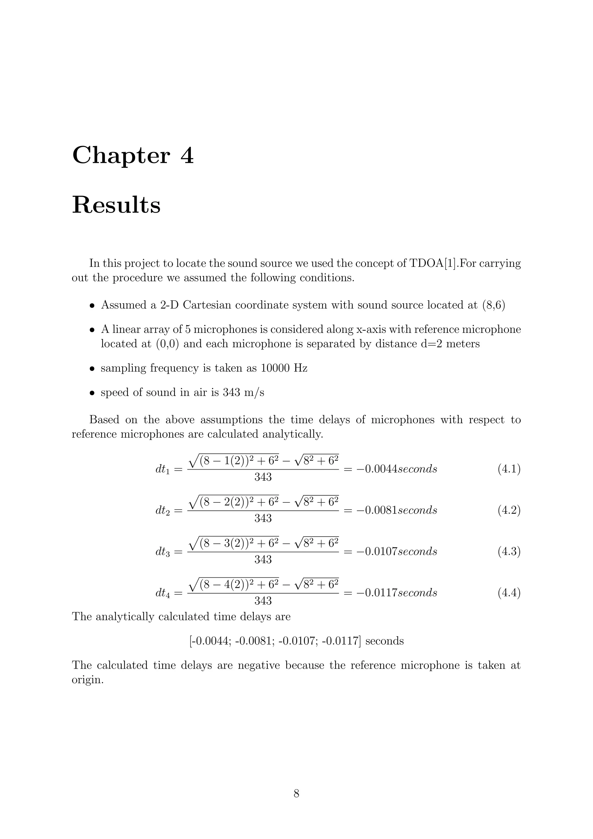 Chapter 4
Results
In this project to locate the sound source we used the concept of TDOA[1].For carrying
out the procedure we assumed the following conditions.
ˆ Assumed a 2-D Cartesian coordinate system with sound source located at (8,6)
ˆ A linear array of 5 microphones is considered along x-axis with reference microphone
located at (0,0) and each microphone is separated by distance d=2 meters
ˆ sampling frequency is taken as 10000 Hz
ˆ speed of sound in air is 343 m/s
Based on the above assumptions the time delays of microphones with respect to
reference microphones are calculated analytically.
dt1 =
(8 − 1(2))2 + 62 −
√
82 + 62
343
= −0.0044seconds (4.1)
dt2 =
(8 − 2(2))2 + 62 −
√
82 + 62
343
= −0.0081seconds (4.2)
dt3 =
(8 − 3(2))2 + 62 −
√
82 + 62
343
= −0.0107seconds (4.3)
dt4 =
(8 − 4(2))2 + 62 −
√
82 + 62
343
= −0.0117seconds (4.4)
The analytically calculated time delays are
[-0.0044; -0.0081; -0.0107; -0.0117] seconds
The calculated time delays are negative because the reference microphone is taken at
origin.
8
 