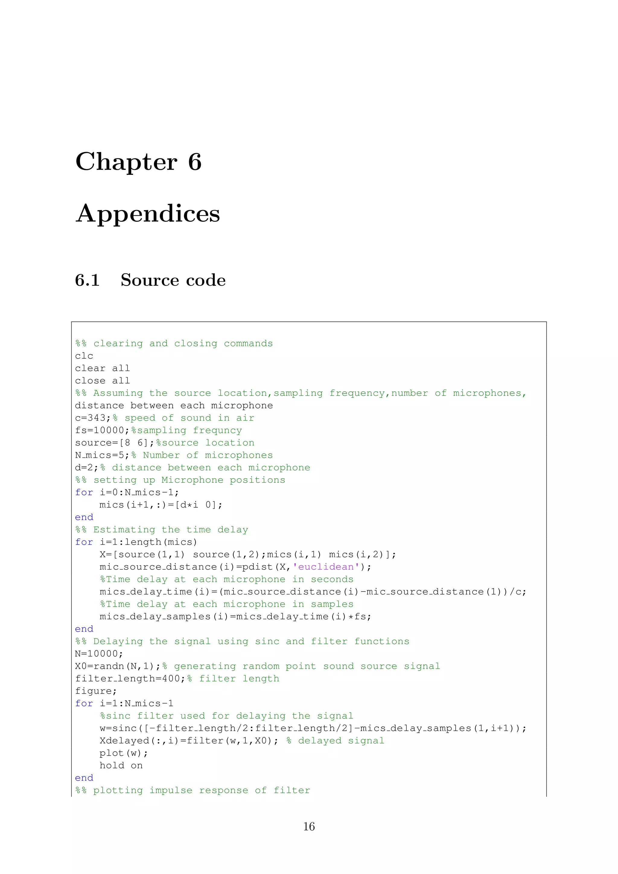 Chapter 6
Appendices
6.1 Source code
%% clearing and closing commands
clc
clear all
close all
%% Assuming the source location,sampling frequency,number of microphones,
distance between each microphone
c=343;% speed of sound in air
fs=10000;%sampling frequncy
source=[8 6];%source location
N mics=5;% Number of microphones
d=2;% distance between each microphone
%% setting up Microphone positions
for i=0:N mics-1;
mics(i+1,:)=[d*i 0];
end
%% Estimating the time delay
for i=1:length(mics)
X=[source(1,1) source(1,2);mics(i,1) mics(i,2)];
mic source distance(i)=pdist(X,'euclidean');
%Time delay at each microphone in seconds
mics delay time(i)=(mic source distance(i)-mic source distance(1))/c;
%Time delay at each microphone in samples
mics delay samples(i)=mics delay time(i)*fs;
end
%% Delaying the signal using sinc and filter functions
N=10000;
X0=randn(N,1);% generating random point sound source signal
filter length=400;% filter length
figure;
for i=1:N mics-1
%sinc filter used for delaying the signal
w=sinc([-filter length/2:filter length/2]-mics delay samples(1,i+1));
Xdelayed(:,i)=filter(w,1,X0); % delayed signal
plot(w);
hold on
end
%% plotting impulse response of filter
16
 