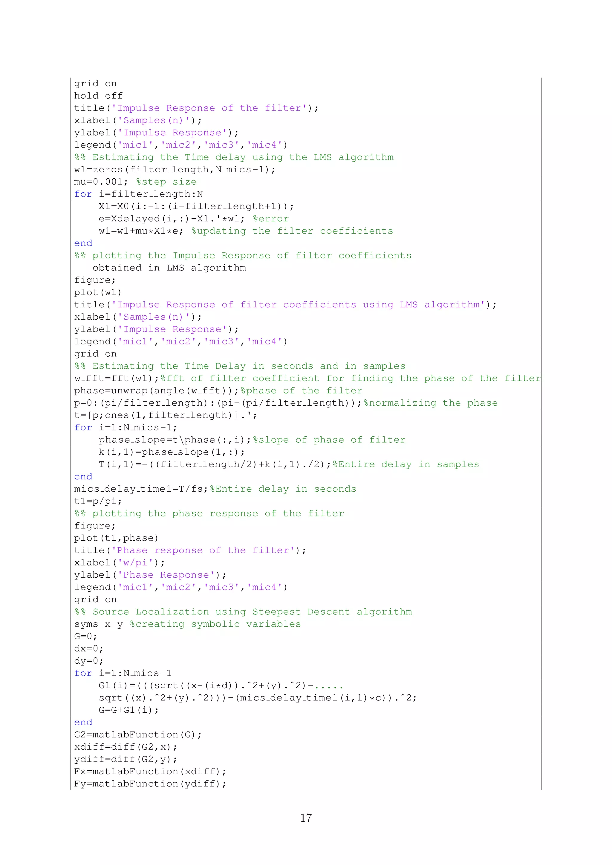 grid on
hold off
title('Impulse Response of the filter');
xlabel('Samples(n)');
ylabel('Impulse Response');
legend('mic1','mic2','mic3','mic4')
%% Estimating the Time delay using the LMS algorithm
w1=zeros(filter length,N mics-1);
mu=0.001; %step size
for i=filter length:N
X1=X0(i:-1:(i-filter length+1));
e=Xdelayed(i,:)-X1.'*w1; %error
w1=w1+mu*X1*e; %updating the filter coefficients
end
%% plotting the Impulse Response of filter coefficients
obtained in LMS algorithm
figure;
plot(w1)
title('Impulse Response of filter coefficients using LMS algorithm');
xlabel('Samples(n)');
ylabel('Impulse Response');
legend('mic1','mic2','mic3','mic4')
grid on
%% Estimating the Time Delay in seconds and in samples
w fft=fft(w1);%fft of filter coefficient for finding the phase of the filter
phase=unwrap(angle(w fft));%phase of the filter
p=0:(pi/filter length):(pi-(pi/filter length));%normalizing the phase
t=[p;ones(1,filter length)].';
for i=1:N mics-1;
phase slope=tphase(:,i);%slope of phase of filter
k(i,1)=phase slope(1,:);
T(i,1)=-((filter length/2)+k(i,1)./2);%Entire delay in samples
end
mics delay time1=T/fs;%Entire delay in seconds
t1=p/pi;
%% plotting the phase response of the filter
figure;
plot(t1,phase)
title('Phase response of the filter');
xlabel('w/pi');
ylabel('Phase Response');
legend('mic1','mic2','mic3','mic4')
grid on
%% Source Localization using Steepest Descent algorithm
syms x y %creating symbolic variables
G=0;
dx=0;
dy=0;
for i=1:N mics-1
G1(i)=(((sqrt((x-(i*d)).ˆ2+(y).ˆ2)-.....
sqrt((x).ˆ2+(y).ˆ2)))-(mics delay time1(i,1)*c)).ˆ2;
G=G+G1(i);
end
G2=matlabFunction(G);
xdiff=diff(G2,x);
ydiff=diff(G2,y);
Fx=matlabFunction(xdiff);
Fy=matlabFunction(ydiff);
17
 