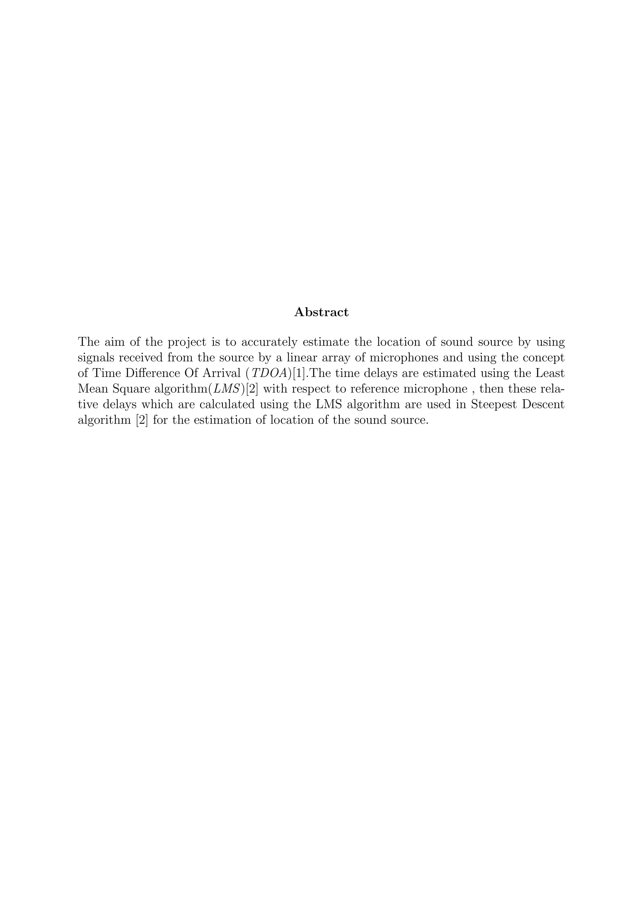 Abstract
The aim of the project is to accurately estimate the location of sound source by using
signals received from the source by a linear array of microphones and using the concept
of Time Diﬀerence Of Arrival (TDOA)[1].The time delays are estimated using the Least
Mean Square algorithm(LMS)[2] with respect to reference microphone , then these rela-
tive delays which are calculated using the LMS algorithm are used in Steepest Descent
algorithm [2] for the estimation of location of the sound source.
 