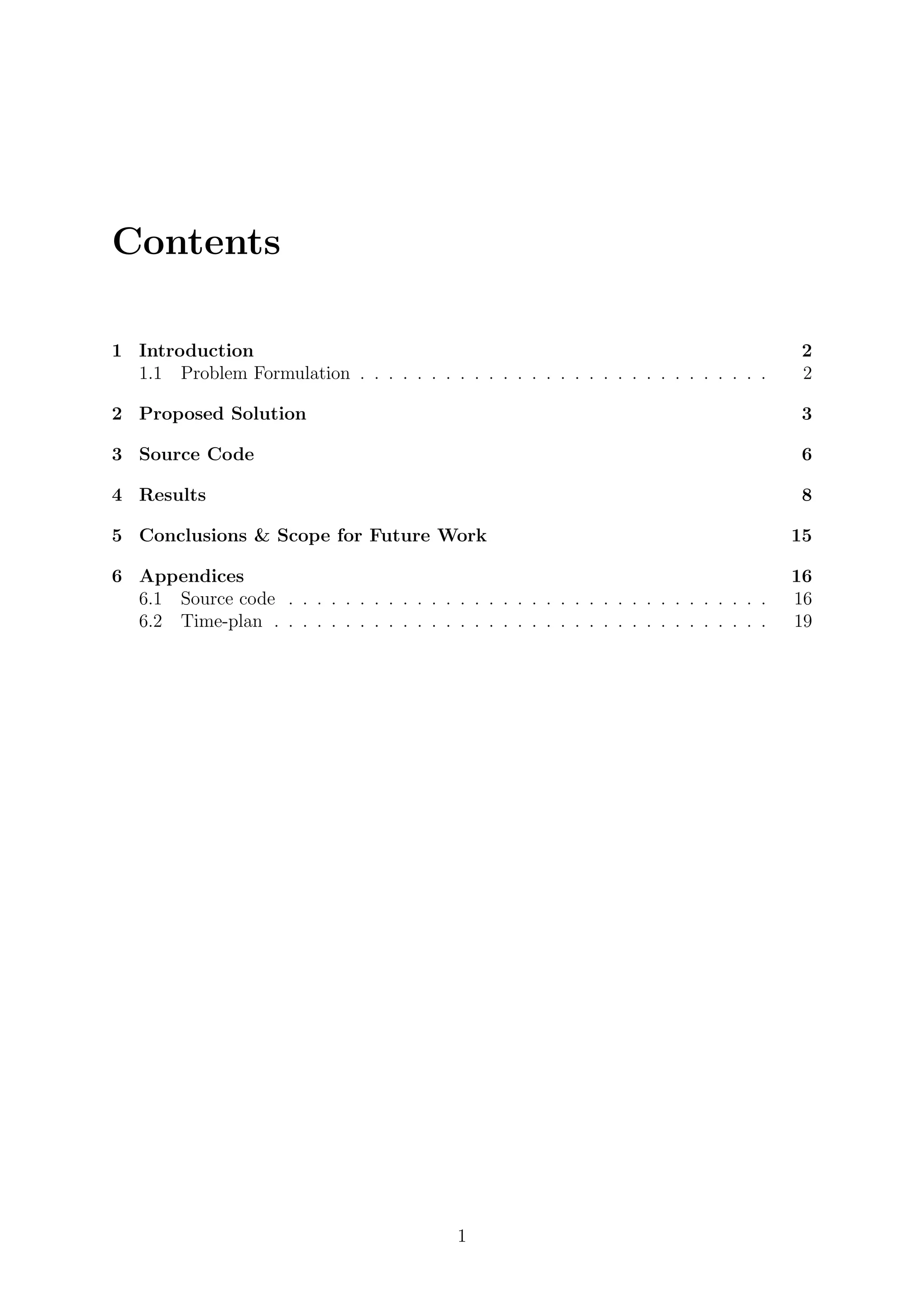 Contents
1 Introduction 2
1.1 Problem Formulation . . . . . . . . . . . . . . . . . . . . . . . . . . . . . 2
2 Proposed Solution 3
3 Source Code 6
4 Results 8
5 Conclusions & Scope for Future Work 15
6 Appendices 16
6.1 Source code . . . . . . . . . . . . . . . . . . . . . . . . . . . . . . . . . . 16
6.2 Time-plan . . . . . . . . . . . . . . . . . . . . . . . . . . . . . . . . . . . 19
1
 