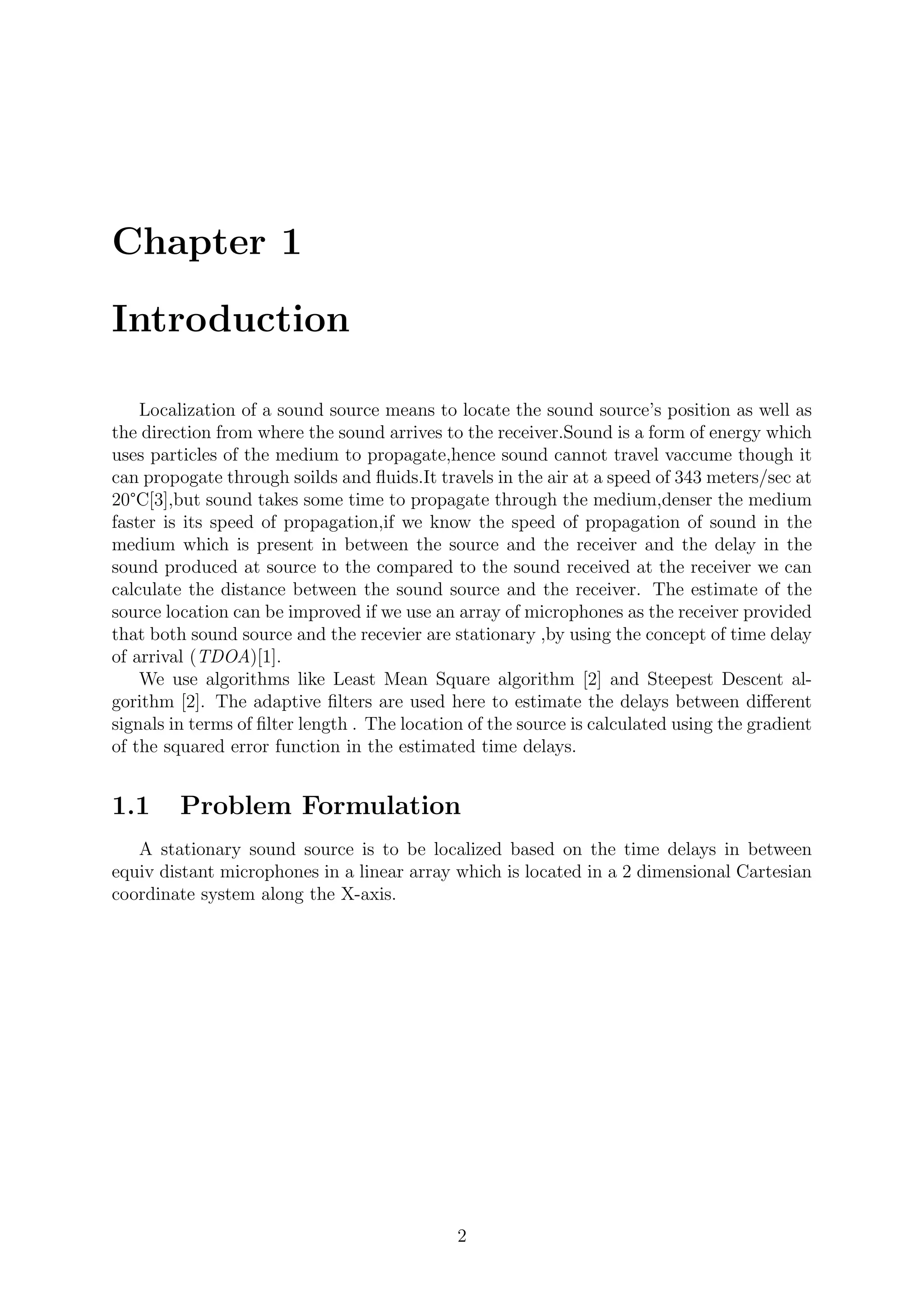 Chapter 1
Introduction
Localization of a sound source means to locate the sound source’s position as well as
the direction from where the sound arrives to the receiver.Sound is a form of energy which
uses particles of the medium to propagate,hence sound cannot travel vaccume though it
can propogate through soilds and ﬂuids.It travels in the air at a speed of 343 meters/sec at
20°C[3],but sound takes some time to propagate through the medium,denser the medium
faster is its speed of propagation,if we know the speed of propagation of sound in the
medium which is present in between the source and the receiver and the delay in the
sound produced at source to the compared to the sound received at the receiver we can
calculate the distance between the sound source and the receiver. The estimate of the
source location can be improved if we use an array of microphones as the receiver provided
that both sound source and the recevier are stationary ,by using the concept of time delay
of arrival (TDOA)[1].
We use algorithms like Least Mean Square algorithm [2] and Steepest Descent al-
gorithm [2]. The adaptive ﬁlters are used here to estimate the delays between diﬀerent
signals in terms of ﬁlter length . The location of the source is calculated using the gradient
of the squared error function in the estimated time delays.
1.1 Problem Formulation
A stationary sound source is to be localized based on the time delays in between
equiv distant microphones in a linear array which is located in a 2 dimensional Cartesian
coordinate system along the X-axis.
2
 
