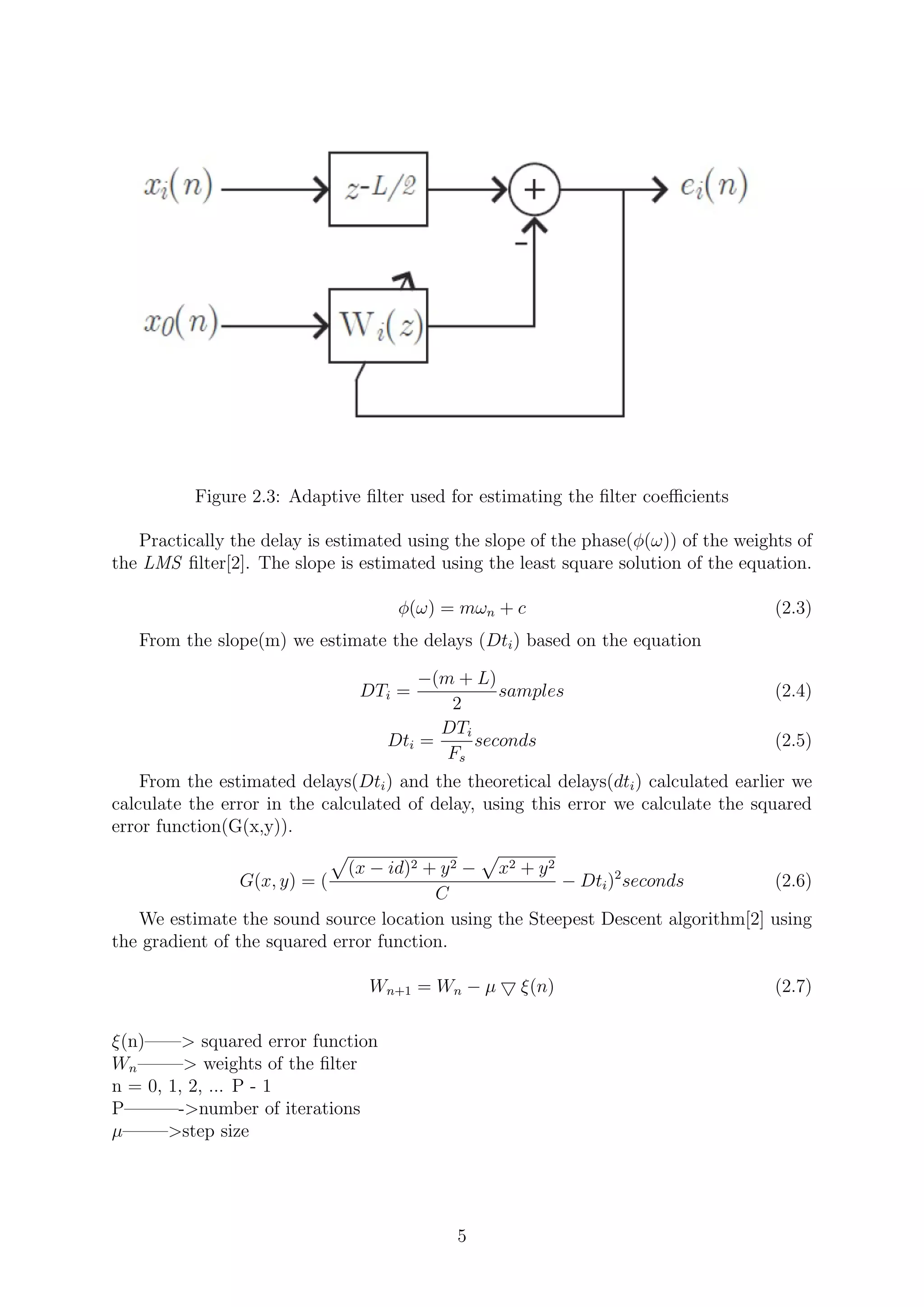 Figure 2.3: Adaptive ﬁlter used for estimating the ﬁlter coeﬃcients
Practically the delay is estimated using the slope of the phase(φ(ω)) of the weights of
the LMS ﬁlter[2]. The slope is estimated using the least square solution of the equation.
φ(ω) = mωn + c (2.3)
From the slope(m) we estimate the delays (Dti) based on the equation
DTi =
−(m + L)
2
samples (2.4)
Dti =
DTi
Fs
seconds (2.5)
From the estimated delays(Dti) and the theoretical delays(dti) calculated earlier we
calculate the error in the calculated of delay, using this error we calculate the squared
error function(G(x,y)).
G(x, y) = (
(x − id)2 + y2 − x2 + y2
C
− Dti)2
seconds (2.6)
We estimate the sound source location using the Steepest Descent algorithm[2] using
the gradient of the squared error function.
Wn+1 = Wn − µ ξ(n) (2.7)
ξ(n)——> squared error function
Wn——–> weights of the ﬁlter
n = 0, 1, 2, ... P - 1
P———->number of iterations
µ——–>step size
5
 