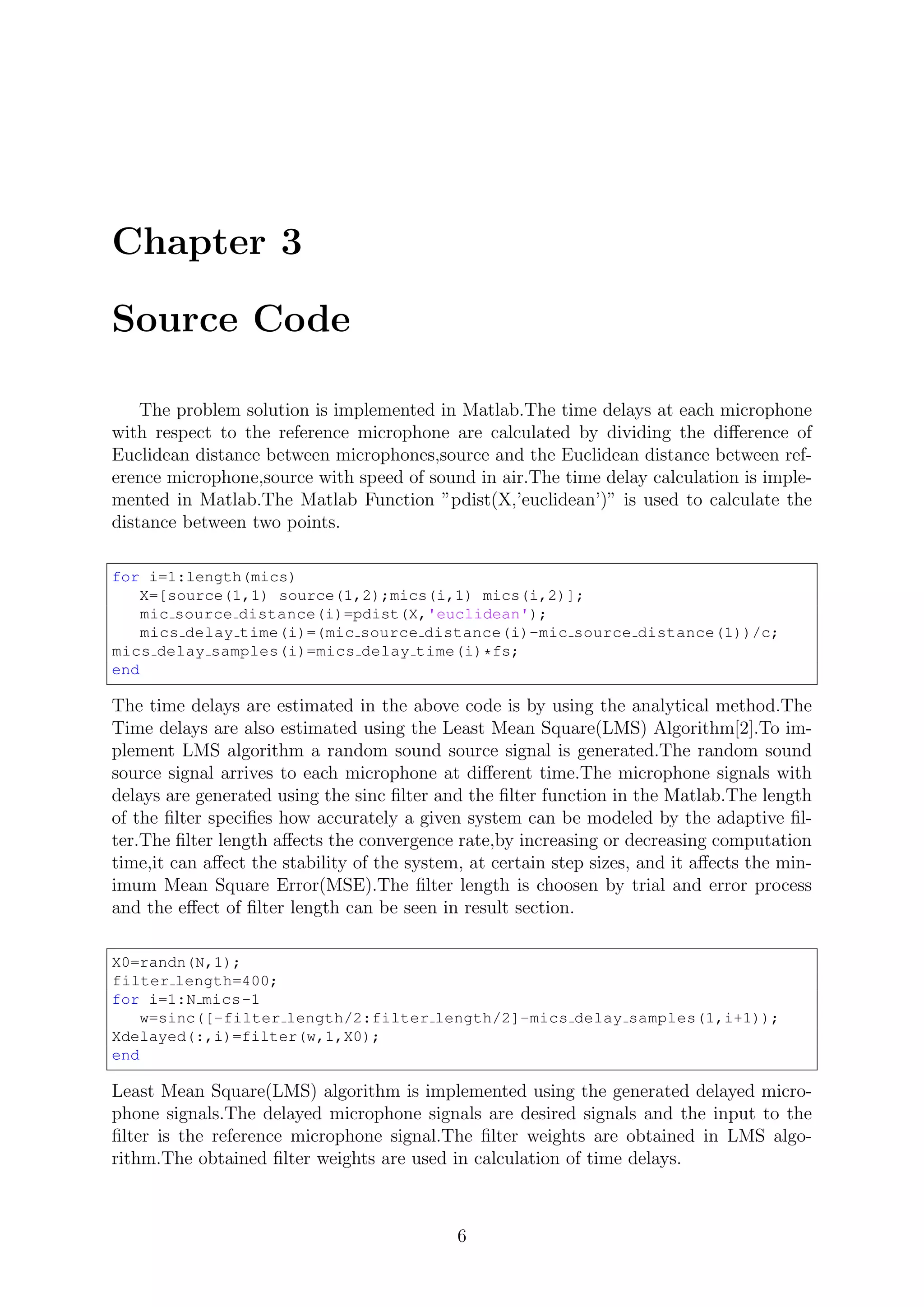 Chapter 3
Source Code
The problem solution is implemented in Matlab.The time delays at each microphone
with respect to the reference microphone are calculated by dividing the diﬀerence of
Euclidean distance between microphones,source and the Euclidean distance between ref-
erence microphone,source with speed of sound in air.The time delay calculation is imple-
mented in Matlab.The Matlab Function ”pdist(X,’euclidean’)” is used to calculate the
distance between two points.
for i=1:length(mics)
X=[source(1,1) source(1,2);mics(i,1) mics(i,2)];
mic source distance(i)=pdist(X,'euclidean');
mics delay time(i)=(mic source distance(i)-mic source distance(1))/c;
mics delay samples(i)=mics delay time(i)*fs;
end
The time delays are estimated in the above code is by using the analytical method.The
Time delays are also estimated using the Least Mean Square(LMS) Algorithm[2].To im-
plement LMS algorithm a random sound source signal is generated.The random sound
source signal arrives to each microphone at diﬀerent time.The microphone signals with
delays are generated using the sinc ﬁlter and the ﬁlter function in the Matlab.The length
of the ﬁlter speciﬁes how accurately a given system can be modeled by the adaptive ﬁl-
ter.The ﬁlter length aﬀects the convergence rate,by increasing or decreasing computation
time,it can aﬀect the stability of the system, at certain step sizes, and it aﬀects the min-
imum Mean Square Error(MSE).The ﬁlter length is choosen by trial and error process
and the eﬀect of ﬁlter length can be seen in result section.
X0=randn(N,1);
filter length=400;
for i=1:N mics-1
w=sinc([-filter length/2:filter length/2]-mics delay samples(1,i+1));
Xdelayed(:,i)=filter(w,1,X0);
end
Least Mean Square(LMS) algorithm is implemented using the generated delayed micro-
phone signals.The delayed microphone signals are desired signals and the input to the
ﬁlter is the reference microphone signal.The ﬁlter weights are obtained in LMS algo-
rithm.The obtained ﬁlter weights are used in calculation of time delays.
6
 
