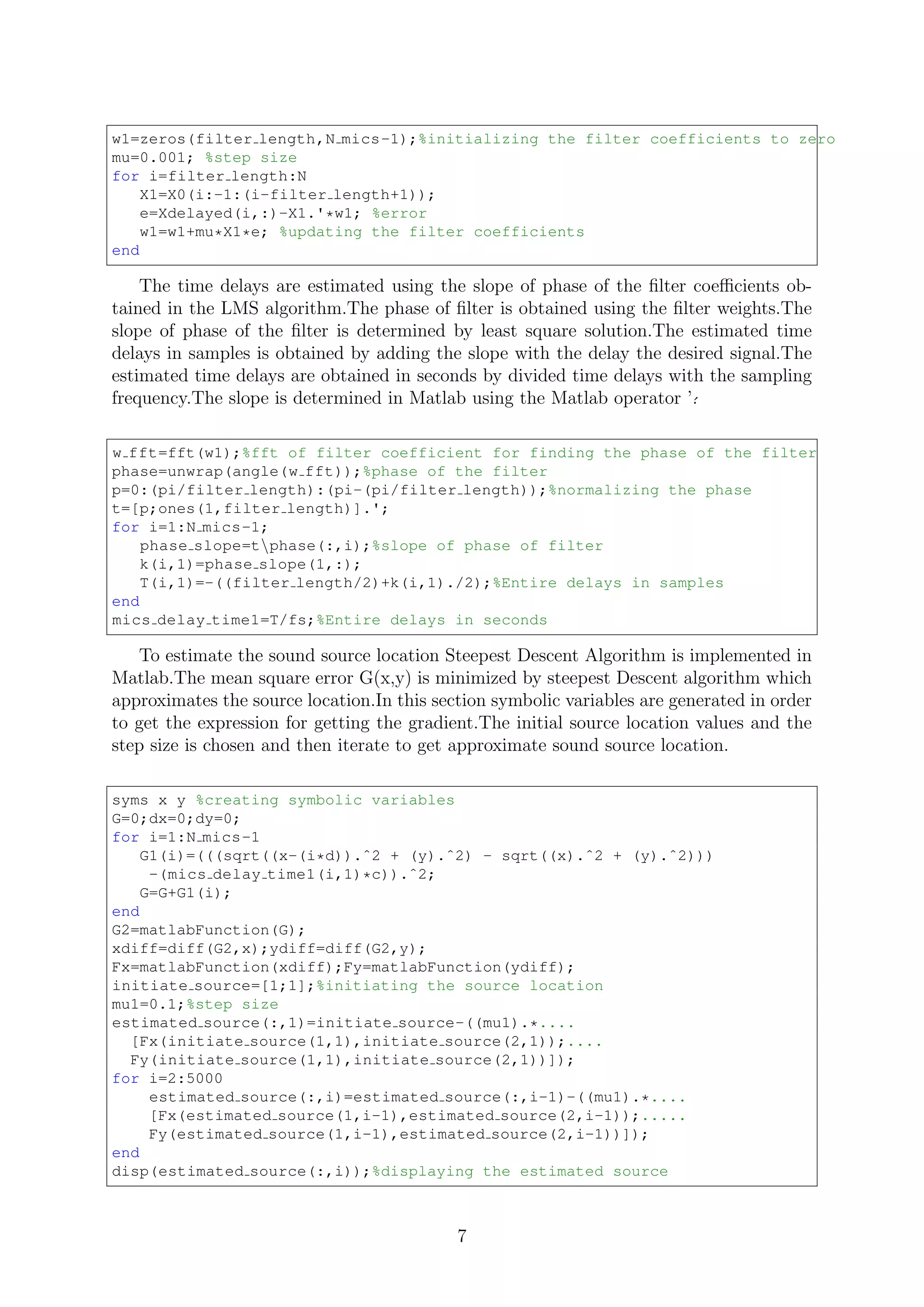 w1=zeros(filter length,N mics-1);%initializing the filter coefficients to zero
mu=0.001; %step size
for i=filter length:N
X1=X0(i:-1:(i-filter length+1));
e=Xdelayed(i,:)-X1.'*w1; %error
w1=w1+mu*X1*e; %updating the filter coefficients
end
The time delays are estimated using the slope of phase of the ﬁlter coeﬃcients ob-
tained in the LMS algorithm.The phase of ﬁlter is obtained using the ﬁlter weights.The
slope of phase of the ﬁlter is determined by least square solution.The estimated time
delays in samples is obtained by adding the slope with the delay the desired signal.The
estimated time delays are obtained in seconds by divided time delays with the sampling
frequency.The slope is determined in Matlab using the Matlab operator ’´.
w fft=fft(w1);%fft of filter coefficient for finding the phase of the filter
phase=unwrap(angle(w fft));%phase of the filter
p=0:(pi/filter length):(pi-(pi/filter length));%normalizing the phase
t=[p;ones(1,filter length)].';
for i=1:N mics-1;
phase slope=tphase(:,i);%slope of phase of filter
k(i,1)=phase slope(1,:);
T(i,1)=-((filter length/2)+k(i,1)./2);%Entire delays in samples
end
mics delay time1=T/fs;%Entire delays in seconds
To estimate the sound source location Steepest Descent Algorithm is implemented in
Matlab.The mean square error G(x,y) is minimized by steepest Descent algorithm which
approximates the source location.In this section symbolic variables are generated in order
to get the expression for getting the gradient.The initial source location values and the
step size is chosen and then iterate to get approximate sound source location.
syms x y %creating symbolic variables
G=0;dx=0;dy=0;
for i=1:N mics-1
G1(i)=(((sqrt((x-(i*d)).ˆ2 + (y).ˆ2) - sqrt((x).ˆ2 + (y).ˆ2)))
-(mics delay time1(i,1)*c)).ˆ2;
G=G+G1(i);
end
G2=matlabFunction(G);
xdiff=diff(G2,x);ydiff=diff(G2,y);
Fx=matlabFunction(xdiff);Fy=matlabFunction(ydiff);
initiate source=[1;1];%initiating the source location
mu1=0.1;%step size
estimated source(:,1)=initiate source-((mu1).*....
[Fx(initiate source(1,1),initiate source(2,1));....
Fy(initiate source(1,1),initiate source(2,1))]);
for i=2:5000
estimated source(:,i)=estimated source(:,i-1)-((mu1).*....
[Fx(estimated source(1,i-1),estimated source(2,i-1));.....
Fy(estimated source(1,i-1),estimated source(2,i-1))]);
end
disp(estimated source(:,i));%displaying the estimated source
7
 