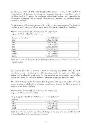 By observing Table 4.4 if the ﬁlter length of the system is increased, the number of
computations will increase, decreasing the maximum convergence rate.Conversely, if
the ﬁlter length is decreased, the number of computations will decrease, increasing the
maximum Convergence rate.By varying the ﬁlter length the eﬀect on estimated source
location is observed.
As the number of iterations increases the better we get approximation.The iteration
number is varied and the resultant sound source location is observed and tabulated.
Microphones=7;Source=(8,7);distance=2;ﬁlter length=200;
stepsize=0.001;U=0.1;initial source=[1,1]
Number of Iterations Estimated source
100 (8.7631,9.3682)
200 (8.2547,7.781,)
300 (8.0601,7.1557)
500 (8.0041,6.9733)
1000 (8.0018,6.9660)
5000 (8.0018,6.9660)
10000 (8.0018,6.9660)
15000 (8.0018,6.9660)
Table 4.5: The table shows the eﬀect of change in the Number of iterations on estimated
source location
By observing Table 4.5 the number of iterations increased from 100 to 15000 the eﬀect
on estimated source location is seen.The iteration number is varied such that mean
square error reaches the steady state.For 1000 iterations the mean square error reaches
steady state so we get estimated source location near to original source location.
The eﬀect of change in the stepsize used in steepest descent algorithm on the estimated
source location is tabulated.The resultant sound source location for diﬀerent values of
stepsize is noted and tabulated.
Microphones=7;Source=(8,7);distance=2;ﬁlter length=200;
stepsize=0.001;initial source=[1,1]
Step Size(U) used in Steepest Descent al-
gorithm
Estimated source
0.05 (8.0018,6.9660)
0.01 (8.0017,9.655)
0.005 (7.9931,6.9373)
0.001 (7.6966,5.9494)
Table 4.6: The table shows the eﬀect of change in the step size used in the steepest
descent algorithm on Estimated source location
13
 