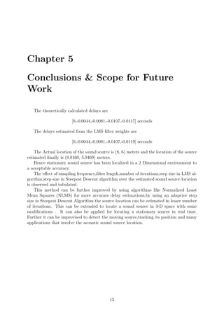 Chapter 5
Conclusions & Scope for Future
Work
The theoretically calculated delays are
[0,-0.0044,-0.0081,-0.0107,-0.0117] seconds
The delays estimated from the LMS ﬁlter weights are
[0,-0.0044,-0.0081,-0.0107,-0.0119] seconds
The Actual location of the sound source is (8, 6) meters and the location of the source
estimated ﬁnally is (8.0160, 5.9469) meters.
Hence stationary sound source has been localized in a 2 Dimensional environment to
a acceptable accuracy.
The eﬀect of sampling frequency,ﬁlter length,number of iterations,step size in LMS al-
gorithm,step size in Steepest Descent algorithm over the estimated sound source location
is observed and tabulated.
This method can be further improved by using algorithms like Normalized Least
Mean Squares (NLMS) for more accurate delay estimations,by using an adaptive step
size in Steepest Descent Algorithm the source location can be estimated in lesser number
of iterations. This can be extended to locate a sound source in 3-D space with some
modiﬁcations . It can also be applied for locating a stationary source in real time.
Further it can be improvised to detect the moving source,tracking its position and many
applications that involve the acoustic sound source location.
15
 
