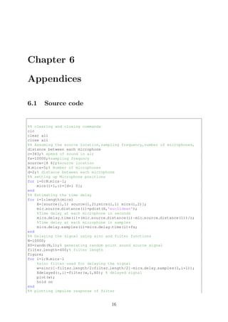 Chapter 6
Appendices
6.1 Source code
%% clearing and closing commands
clc
clear all
close all
%% Assuming the source location,sampling frequency,number of microphones,
distance between each microphone
c=343;% speed of sound in air
fs=10000;%sampling frequncy
source=[8 6];%source location
N mics=5;% Number of microphones
d=2;% distance between each microphone
%% setting up Microphone positions
for i=0:N mics-1;
mics(i+1,:)=[d*i 0];
end
%% Estimating the time delay
for i=1:length(mics)
X=[source(1,1) source(1,2);mics(i,1) mics(i,2)];
mic source distance(i)=pdist(X,'euclidean');
%Time delay at each microphone in seconds
mics delay time(i)=(mic source distance(i)-mic source distance(1))/c;
%Time delay at each microphone in samples
mics delay samples(i)=mics delay time(i)*fs;
end
%% Delaying the signal using sinc and filter functions
N=10000;
X0=randn(N,1);% generating random point sound source signal
filter length=400;% filter length
figure;
for i=1:N mics-1
%sinc filter used for delaying the signal
w=sinc([-filter length/2:filter length/2]-mics delay samples(1,i+1));
Xdelayed(:,i)=filter(w,1,X0); % delayed signal
plot(w);
hold on
end
%% plotting impulse response of filter
16
 