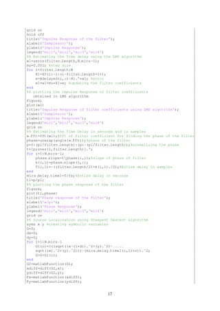 grid on
hold off
title('Impulse Response of the filter');
xlabel('Samples(n)');
ylabel('Impulse Response');
legend('mic1','mic2','mic3','mic4')
%% Estimating the Time delay using the LMS algorithm
w1=zeros(filter length,N mics-1);
mu=0.001; %step size
for i=filter length:N
X1=X0(i:-1:(i-filter length+1));
e=Xdelayed(i,:)-X1.'*w1; %error
w1=w1+mu*X1*e; %updating the filter coefficients
end
%% plotting the Impulse Response of filter coefficients
obtained in LMS algorithm
figure;
plot(w1)
title('Impulse Response of filter coefficients using LMS algorithm');
xlabel('Samples(n)');
ylabel('Impulse Response');
legend('mic1','mic2','mic3','mic4')
grid on
%% Estimating the Time Delay in seconds and in samples
w fft=fft(w1);%fft of filter coefficient for finding the phase of the filter
phase=unwrap(angle(w fft));%phase of the filter
p=0:(pi/filter length):(pi-(pi/filter length));%normalizing the phase
t=[p;ones(1,filter length)].';
for i=1:N mics-1;
phase slope=tphase(:,i);%slope of phase of filter
k(i,1)=phase slope(1,:);
T(i,1)=-((filter length/2)+k(i,1)./2);%Entire delay in samples
end
mics delay time1=T/fs;%Entire delay in seconds
t1=p/pi;
%% plotting the phase response of the filter
figure;
plot(t1,phase)
title('Phase response of the filter');
xlabel('w/pi');
ylabel('Phase Response');
legend('mic1','mic2','mic3','mic4')
grid on
%% Source Localization using Steepest Descent algorithm
syms x y %creating symbolic variables
G=0;
dx=0;
dy=0;
for i=1:N mics-1
G1(i)=(((sqrt((x-(i*d)).ˆ2+(y).ˆ2)-.....
sqrt((x).ˆ2+(y).ˆ2)))-(mics delay time1(i,1)*c)).ˆ2;
G=G+G1(i);
end
G2=matlabFunction(G);
xdiff=diff(G2,x);
ydiff=diff(G2,y);
Fx=matlabFunction(xdiff);
Fy=matlabFunction(ydiff);
17
 