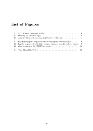 List of Figures
2.1 2-D Cartesian coordinate system . . . . . . . . . . . . . . . . . . . . . . 3
2.2 Delaying the reference signal . . . . . . . . . . . . . . . . . . . . . . . . . 4
2.3 Adaptive ﬁlter used for estimating the ﬁlter coeﬃcients . . . . . . . . . . 5
4.1 Sinc Filter impulse response used for delaying the reference signal . . . . 9
4.2 Impulse response of LMS Filter weights estimated from the delayed signals 9
4.3 phase response of the LMS Filter weights . . . . . . . . . . . . . . . . . . 10
6.1 Time Plan of the Project . . . . . . . . . . . . . . . . . . . . . . . . . . 19
20
 