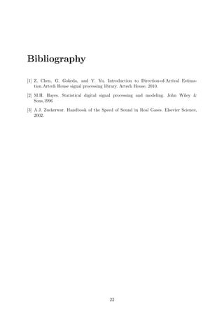 Bibliography
[1] Z. Chen, G. Gokeda, and Y. Yu. Introduction to Direction-of-Arrival Estima-
tion.Artech House signal processing library. Artech House, 2010.
[2] M.H. Hayes. Statistical digital signal processing and modeling. John Wiley &
Sons,1996
[3] A.J. Zuckerwar. Handbook of the Speed of Sound in Real Gases. Elsevier Science,
2002.
22
 
