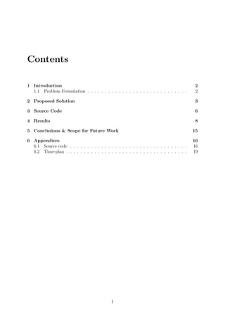 Contents
1 Introduction 2
1.1 Problem Formulation . . . . . . . . . . . . . . . . . . . . . . . . . . . . . 2
2 Proposed Solution 3
3 Source Code 6
4 Results 8
5 Conclusions & Scope for Future Work 15
6 Appendices 16
6.1 Source code . . . . . . . . . . . . . . . . . . . . . . . . . . . . . . . . . . 16
6.2 Time-plan . . . . . . . . . . . . . . . . . . . . . . . . . . . . . . . . . . . 19
1
 