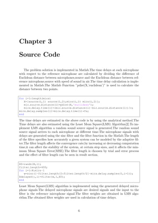 Chapter 3
Source Code
The problem solution is implemented in Matlab.The time delays at each microphone
with respect to the reference microphone are calculated by dividing the diﬀerence of
Euclidean distance between microphones,source and the Euclidean distance between ref-
erence microphone,source with speed of sound in air.The time delay calculation is imple-
mented in Matlab.The Matlab Function ”pdist(X,’euclidean’)” is used to calculate the
distance between two points.
for i=1:length(mics)
X=[source(1,1) source(1,2);mics(i,1) mics(i,2)];
mic source distance(i)=pdist(X,'euclidean');
mics delay time(i)=(mic source distance(i)-mic source distance(1))/c;
mics delay samples(i)=mics delay time(i)*fs;
end
The time delays are estimated in the above code is by using the analytical method.The
Time delays are also estimated using the Least Mean Square(LMS) Algorithm[2].To im-
plement LMS algorithm a random sound source signal is generated.The random sound
source signal arrives to each microphone at diﬀerent time.The microphone signals with
delays are generated using the sinc ﬁlter and the ﬁlter function in the Matlab.The length
of the ﬁlter speciﬁes how accurately a given system can be modeled by the adaptive ﬁl-
ter.The ﬁlter length aﬀects the convergence rate,by increasing or decreasing computation
time,it can aﬀect the stability of the system, at certain step sizes, and it aﬀects the min-
imum Mean Square Error(MSE).The ﬁlter length is choosen by trial and error process
and the eﬀect of ﬁlter length can be seen in result section.
X0=randn(N,1);
filter length=400;
for i=1:N mics-1
w=sinc([-filter length/2:filter length/2]-mics delay samples(1,i+1));
Xdelayed(:,i)=filter(w,1,X0);
end
Least Mean Square(LMS) algorithm is implemented using the generated delayed micro-
phone signals.The delayed microphone signals are desired signals and the input to the
ﬁlter is the reference microphone signal.The ﬁlter weights are obtained in LMS algo-
rithm.The obtained ﬁlter weights are used in calculation of time delays.
6
 