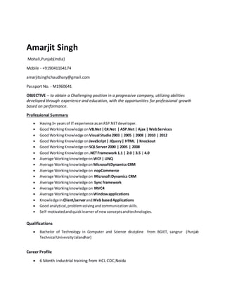 Amarjit Singh
Mohali,Punjab(India)
Mobile - +919041164174
amarjitsinghchaudhary@gmail.com
Passport No. - M1960641
OBJECTIVE – to obtain a Challenging position in a progressive company, utilizing abilities
developed through experience and education, with the opportunities for professional growth
based on performance.
Professional Summary
 Having3+ yearsof IT experience asanASP.NETdeveloper.
 Good WorkingKnowledge on VB.Net|C#.Net | ASP.Net | Ajax | WebServices
 Good WorkingKnowledge on Visual Studio2003 | 2005 | 2008 | 2010 | 2012
 Good WorkingKnowledge on JavaScript| JQuery| HTML | Knockout
 Good WorkingKnowledge on SQLServer 2000 | 2005 | 2008
 Good WorkingKnowledge on .NETFramework 1.1 | 2.0 | 3.5 | 4.0
 Average Workingknowledgeon WCF| LINQ
 Average Workingknowledgeon MicrosoftDynamics CRM
 Average Workingknowledgeon nopCommerce
 Average Workingknowledgeon MicrosoftDynamics CRM
 Average Workingknowledgeon Sync framework
 Average Workingknowledgeon MVC4
 Average WorkingknowledgeonWindowapplications
 Knowledgein Client/serverandWebbasedApplications
 Good analytical,problemsolvingandcommunicationskills.
 Self-motivatedandquicklearnerof new conceptsandtechnologies.
Qualifications
 Bachelor of Technology in Computer and Science discipline from BGIET, sangrur (Punjab
Technical UniversityJalandhar)
Career Profile
 6 Month industrial training from HCL CDC,Noida
 