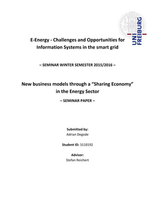 E-Energy - Challenges and Opportunities for
Information Systems in the smart grid
– SEMINAR WINTER SEMESTER 2015/2016 –
New business models through a “Sharing Economy”
in the Energy Sector
– SEMINAR PAPER –
Submitted by:
Adrian Degode
Student ID: 3110192
Advisor:
Stefan Reichert
 