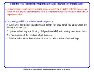 Architectural Synthesis of DSP Structured datapaths: Shereef B. M. Shehata
Simultaneous Performance Optimization and Interconnect minimization
• Exploration of much larger solution space guided by a Highly selective objective
function that rejects architectures with more interconnection unsuitable for FPGA
implementation.
• Developing an ILP formulation that incorporates:
Ë Multilevel chaining of operations and deeply pipelined functional units which are
effective for FPGAs.
Ë Optimal scheduling and binding of Operations while minimizing interconnections.
Ë Determination of the system clock duration.
Ë Minimization of the Total execution time vs. the number of control steps.
 