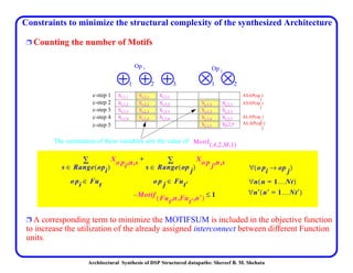 Architectural Synthesis of DSP Structured datapaths: Shereef B. M. Shehata
Constraints to minimize the structural complexity of the synthesized Architecture
Ë Counting the number of Motifs
Ë A corresponding term to minimize the MOTIFSUM is included in the objective function
to increase the utilization of the already assigned interconnect between different Function
units.
Xi,1,1 Xi,2,1 Xi,3,1
Xi,1,2 Xi,2,2 Xi,3,2 Xj,1,2 Xj,2,2
Xi,1,3 Xi,2,3 Xi,3,3 Xj,1,3 Xj,2,3
Xi,1,4 Xi,2,4 Xi,3,4 Xj,1,4 Xj,2,3
Xj,1,5 Xj,2,5
Xo pi n s,,
s Range opi( )∈
o pi Fut∈
∑ Xo p j n s,,
s Range op j( )∈
o p j Fut′∈
∑+
Motif Fut n Fut′ n′,,,( ) 1≤–
o pi op j→( )∀
n n 1…Nt=( )∀
n′ n′ 1…Nt′=( )∀
1 2 3
Op i
21
Op j
c-step 1
c-step 3
c-step 2
c-step 4
ASAP(op
i
)
ASAP(op
j
)
ALAP(op
i
)
ALAP(op
j
)c-step 5
The summation of these variables sets the value of Motif A 2 M 1,,,( )
 