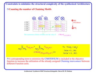 Architectural Synthesis of DSP Structured datapaths: Shereef B. M. Shehata
Constraints to minimize the structural complexity of the synthesized Architecture
Ë Counting the number of Chaining Motifs
Ë A corresponding term to minimize the CMOTIFSUM is included in the objective
function to increase the utilization of the already assigned Chaining interconnect between
different Function units.
Xi,1,1 Xi,2,1 Xi,3,1
Xi,1,2 Xi,2,2 Xi,3,2 Xj,1,2 Xj,2,2
Xi,1,3 Xi,2,3 Xi,3,3 Xj,1,3 Xj,2,3
Xi,1,4 Xi,2,4 Xi,3,4 Xj,1,4 Xj,2,4
Xj,1,5 Xj,2,5
1 2 3
op i
21
opj
c-step 1
c-step 3
c-step 2
c-step 4
The summation of these variables sets the value of CMotif A 2 M 1,,,( )
opi
opj
Precedence
c-step 5
Xo pi n s,,
o pi Fut∈
∑ Xo p j n s,,
o p j Fut′∈
∑+
CMotif Fut n Fut′ n′,,,( ) 1≤–
s∀ , o pi op j→( )∀
n n 1…Nt=( )∀
n′ n′ 1…Nt′=( )∀
 