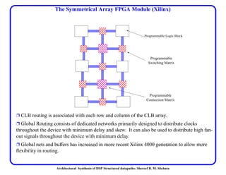 Architectural Synthesis of DSP Structured datapaths: Shereef B. M. Shehata
The Symmetrical Array FPGA Module (Xilinx)
Ë CLB routing is associated with each row and column of the CLB array.
Ë Global Routing consists of dedicated networks primarily designed to distribute clocks
throughout the device with minimum delay and skew. It can also be used to distribute high fan-
out signals throughout the device with minimum delay.
Ë Global nets and buffers has increased in more recent Xilinx 4000 generation to allow more
ﬂexibility in routing.
Programmable
Connection Matrix
Programmable
Switching Matrix
Programmable Logic Block
 
