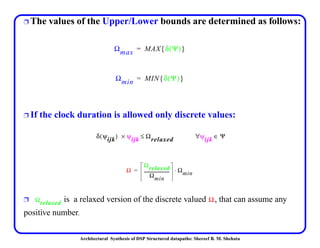 Architectural Synthesis of DSP Structured datapaths: Shereef B. M. Shehata
Ë The values of the Upper/Lower bounds are determined as follows:
Ë If the clock duration is allowed only discrete values:
Ë is a relaxed version of the discrete valued , that can assume any
positive number.
Ωmax MAX δ Ψ( ){ }=
Ωmin MIN δ Ψ( ){ }=
δ ψijk( ) ψijk× Ωrelaxed≤ ψijk∀ Ψ∈
Ω
Ωrelaxed
Ωmin
------------------------- Ωmin⋅=
Ωrelaxed Ω
 