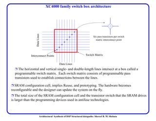 Architectural Synthesis of DSP Structured datapaths: Shereef B. M. Shehata
XC4000 family switch box architecture
Ë SRAM conﬁguration cell, implies Reuse, and prototyping. The hardware becomes
reconﬁgurable and the designer can update the system on the ﬂy.
Ë The total size of the SRAM conﬁguration cell and the transistor switch that the SRAM drives
is larger than the programming devices used in antifuse technologies.
Interconnect Points Switch Matrix
DataLines
Six pass transistors per switch
matric interconnect point
Data Lines
Ë The horizontal and vertical single- and double-length lines intersect at a box called a
programmable switch matrix. Each switch matrix consists of programmable pass
transistors used to establish connections between the lines.
 