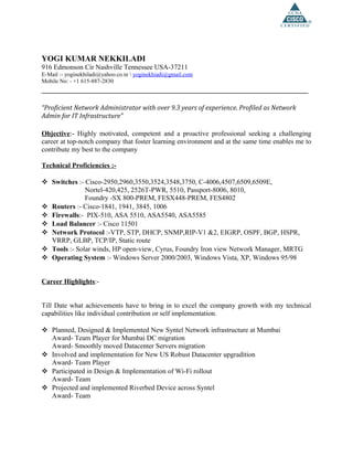 YOGI KUMAR NEKKILADI
916 Edmonson Cir Nashville Tennessee USA-37211
E-Mail :- yoginekhiladi@yahoo.co.in  yoginekhiadi@gmail.com
Mobile No: - +1 615-887-2830
__________________________________________________________________
“Proficient Network Administrator with over 9.3 years of experience. Profiled as Network
Admin for IT Infrastructure”
Objective:- Highly motivated, competent and a proactive professional seeking a challenging
career at top-notch company that foster learning environment and at the same time enables me to
contribute my best to the company
Technical Proficiencies :-
 Switches :- Cisco-2950,2960,3550,3524,3548,3750, C-4006,4507,6509,6509E,
Nortel-420,425, 2526T-PWR, 5510, Passport-8006, 8010,
Foundry -SX 800-PREM, FESX448-PREM, FES4802
 Routers :- Cisco-1841, 1941, 3845, 1006
 Firewalls:- PIX-510, ASA 5510, ASA5540, ASA5585
 Load Balancer :- Cisco 11501
 Network Protocol :-VTP, STP, DHCP, SNMP,RIP-V1 &2, EIGRP, OSPF, BGP, HSPR,
VRRP, GLBP, TCP/IP, Static route
 Tools :- Solar winds, HP open-view, Cyrus, Foundry Iron view Network Manager, MRTG
 Operating System :- Windows Server 2000/2003, Windows Vista, XP, Windows 95/98
Career Highlights:-
Till Date what achievements have to bring in to excel the company growth with my technical
capabilities like individual contribution or self implementation.
 Planned, Designed & Implemented New Syntel Network infrastructure at Mumbai
Award- Team Player for Mumbai DC migration
Award- Smoothly moved Datacenter Servers migration
 Involved and implementation for New US Robust Datacenter upgradition
Award- Team Player
 Participated in Design & Implementation of Wi-Fi rollout
Award- Team
 Projected and implemented Riverbed Device across Syntel
Award- Team
 