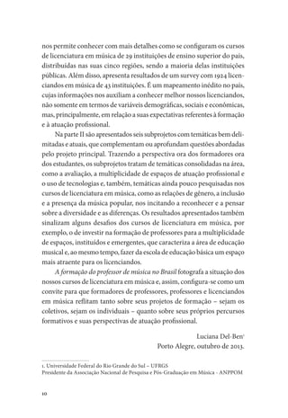 10
nos permite conhecer com mais detalhes como se configuram os cursos
de licenciatura em música de 29 instituições de ensino superior do país,
distribuídas nas suas cinco regiões, sendo a maioria delas instituições
públicas. Além disso, apresenta resultados de um survey com 1924 licen-
ciandos em música de 43 instituições. É um mapeamento inédito no país,
cujas informações nos auxiliam a conhecer melhor nossos licenciandos,
não somente em termos de variáveis demográficas, sociais e econômicas,
mas, principalmente, em relação a suas expectativas referentes à formação
e à atuação profissional.
Na parte II são apresentados seis subprojetos com temáticas bem deli-
mitadas e atuais, que complementam ou aprofundam questões abordadas
pelo projeto principal. Trazendo a perspectiva ora dos formadores ora
dos estudantes, os subprojetos tratam de temáticas consolidadas na área,
como a avaliação, a multiplicidade de espaços de atuação profissional e
o uso de tecnologias e, também, temáticas ainda pouco pesquisadas nos
cursos de licenciatura em música, como as relações de gênero, a inclusão
e a presença da música popular, nos incitando a reconhecer e a pensar
sobre a diversidade e as diferenças. Os resultados apresentados também
sinalizam alguns desafios dos cursos de licenciatura em música, por
exemplo, o de investir na formação de professores para a multiplicidade
de espaços, instituídos e emergentes, que caracteriza a área de educação
musical e, ao mesmo tempo, fazer da escola de educação básica um espaço
mais atraente para os licenciandos.
A formação do professor de música no Brasil fotografa a situação dos
nossos cursos de licenciatura em música e, assim, configura-se como um
convite para que formadores de professores, professores e licenciandos
em música reflitam tanto sobre seus projetos de formação – sejam os
coletivos, sejam os individuais – quanto sobre seus próprios percursos
formativos e suas perspectivas de atuação profissional.
Luciana Del-Ben1
Porto Alegre, outubro de 2013.
1. Universidade Federal do Rio Grande do Sul – UFRGS
Presidente da Associação Nacional de Pesquisa e Pós-Graduação em Música - ANPPOM
 